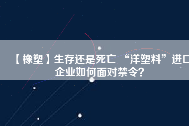 【橡塑】生存還是死亡 “洋塑料”進(jìn)口企業(yè)如何面對禁令？