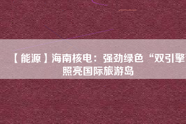 【能源】海南核電:強勁綠色“雙引擎”照亮國際旅游島